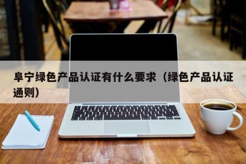 阜宁绿色产品认证有什么要求（绿色产品认证通则）