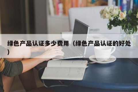 绿色产品认证多少费用（绿色产品认证的好处）