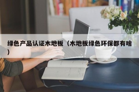 绿色产品认证木地板（木地板绿色环保都有啥）