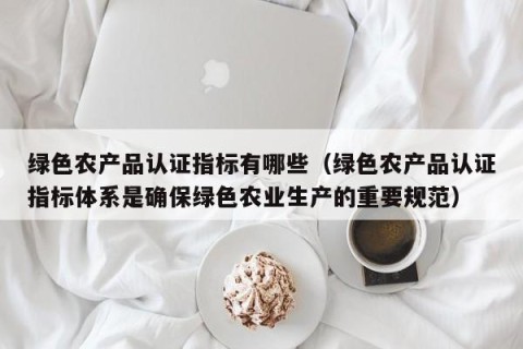 绿色农产品认证指标有哪些（绿色农产品认证指标体系是确保绿色农业生产的重要规范）