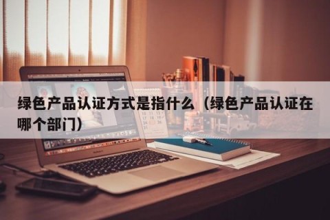 绿色产品认证方式是指什么（绿色产品认证在哪个部门）