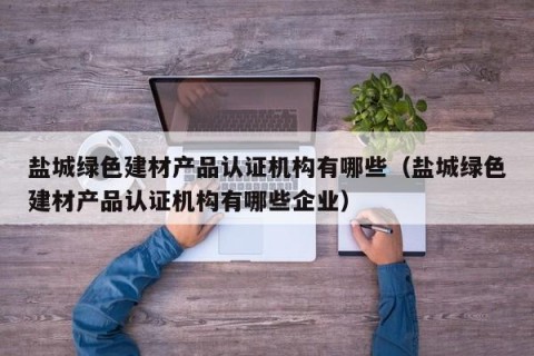 盐城绿色建材产品认证机构有哪些（盐城绿色建材产品认证机构有哪些企业）