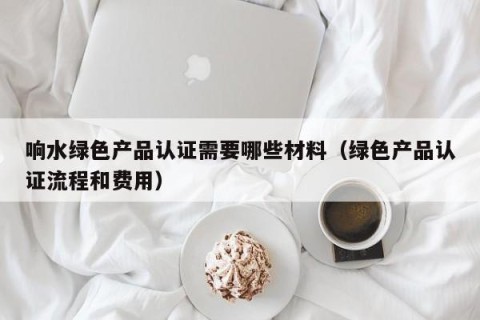 响水绿色产品认证需要哪些材料（绿色产品认证流程和费用）