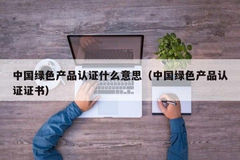 中国绿色产品认证什么意思（中国绿色产品认证证书）