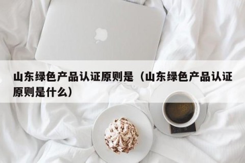 山东绿色产品认证原则是（山东绿色产品认证原则是什么）