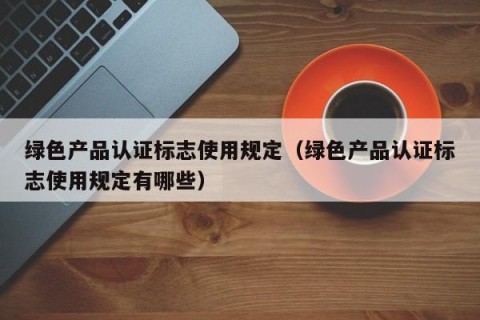绿色产品认证标志使用规定（绿色产品认证标志使用规定有哪些）
