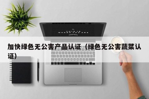 加快绿色无公害产品认证（绿色无公害蔬菜认证）