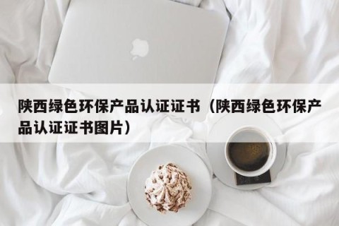 陕西绿色环保产品认证证书（陕西绿色环保产品认证证书图片）