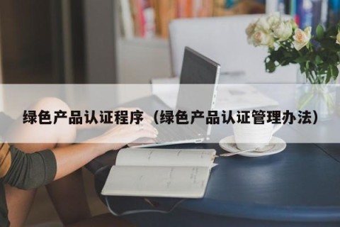 绿色产品认证程序（绿色产品认证管理办法）