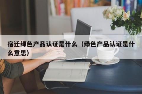 宿迁绿色产品认证是什么（绿色产品认证是什么意思）
