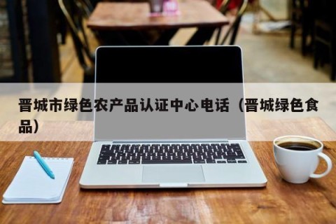 晋城市绿色农产品认证中心电话（晋城绿色食品）