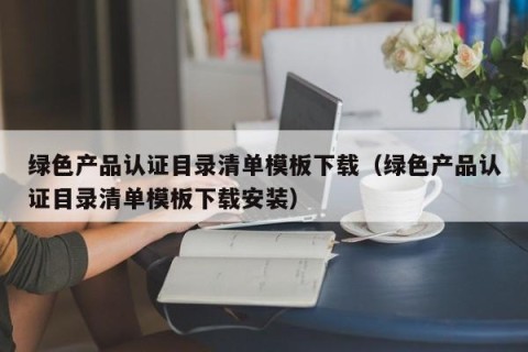 绿色产品认证目录清单模板下载（绿色产品认证目录清单模板下载安装）