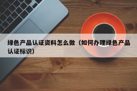 绿色产品认证资料怎么做（如何办理绿色产品认证标识）