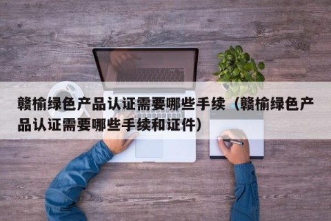 赣榆绿色产品认证需要哪些手续（赣榆绿色产品认证需要哪些手续和证件）