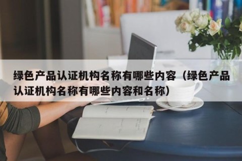 绿色产品认证机构名称有哪些内容（绿色产品认证机构名称有哪些内容和名称）