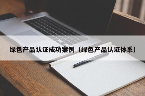 绿色产品认证成功案例（绿色产品认证体系）