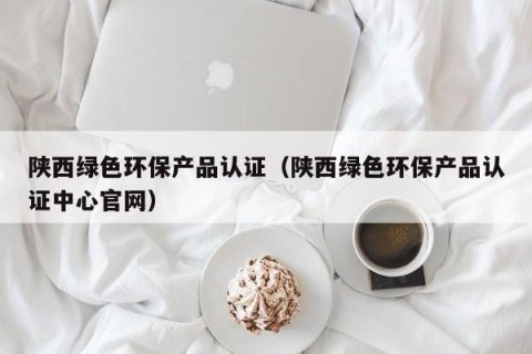 陕西绿色环保产品认证（陕西绿色环保产品认证中心官网）
