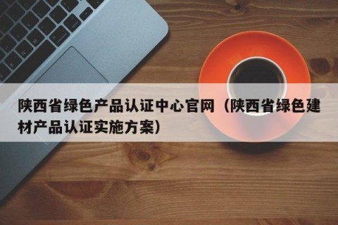 陕西省绿色产品认证中心官网（陕西省绿色建材产品认证实施方案）