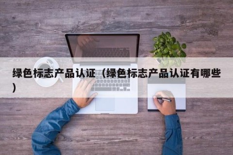 绿色标志产品认证（绿色标志产品认证有哪些）