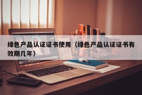 绿色产品认证证书使用（绿色产品认证证书有效期几年）