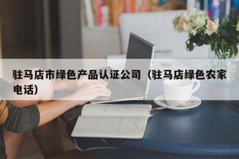 驻马店市绿色产品认证公司（驻马店绿色农家电话）