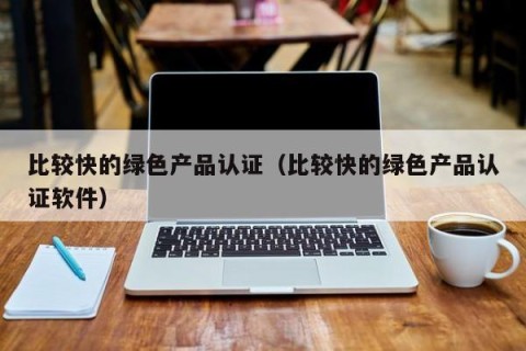 比较快的绿色产品认证（比较快的绿色产品认证软件）
