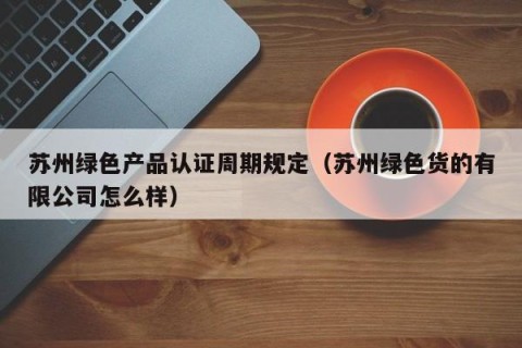 苏州绿色产品认证周期规定（苏州绿色货的有限公司怎么样）