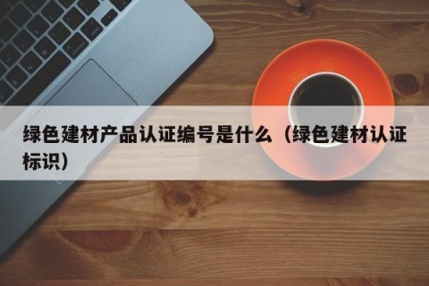 绿色建材产品认证编号是什么（绿色建材认证标识）