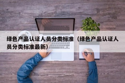 绿色产品认证人员分类标准（绿色产品认证人员分类标准最新）