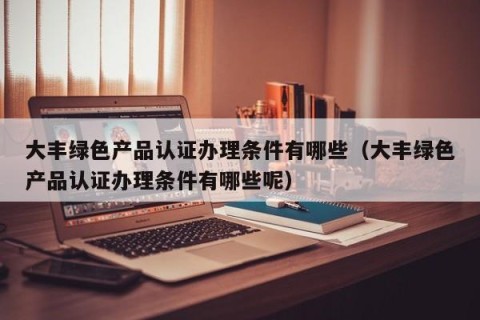 大丰绿色产品认证办理条件有哪些（大丰绿色产品认证办理条件有哪些呢）