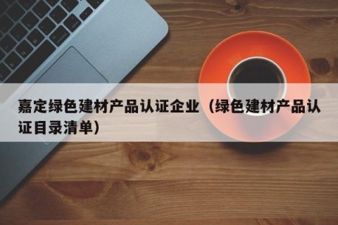 嘉定绿色建材产品认证企业（绿色建材产品认证目录清单）