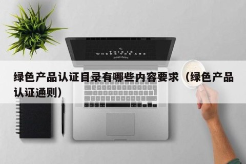 绿色产品认证目录有哪些内容要求（绿色产品认证通则）