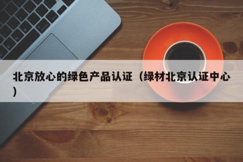 北京放心的绿色产品认证（绿材北京认证中心）