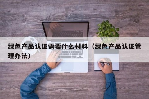 绿色产品认证需要什么材料（绿色产品认证管理办法）