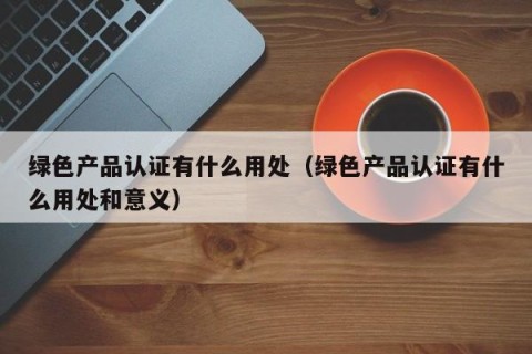 绿色产品认证有什么用处（绿色产品认证有什么用处和意义）