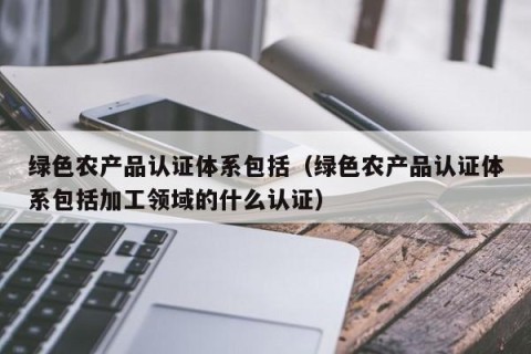 绿色农产品认证体系包括（绿色农产品认证体系包括加工领域的什么认证）
