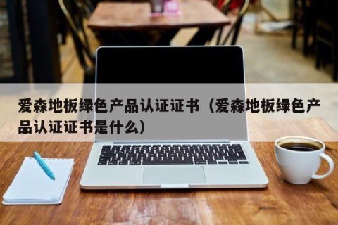 爱森地板绿色产品认证证书（爱森地板绿色产品认证证书是什么）