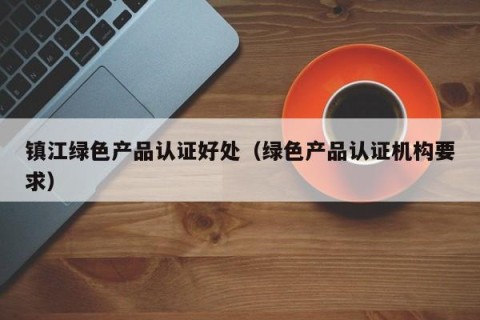 镇江绿色产品认证好处（绿色产品认证机构要求）