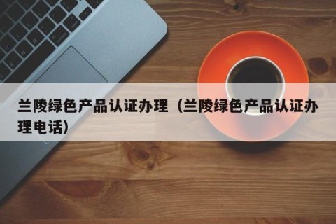 兰陵绿色产品认证办理（兰陵绿色产品认证办理电话）