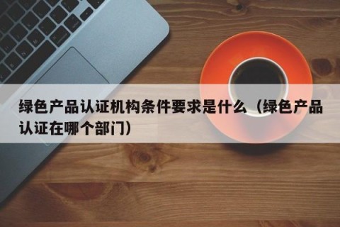 绿色产品认证机构条件要求是什么（绿色产品认证在哪个部门）