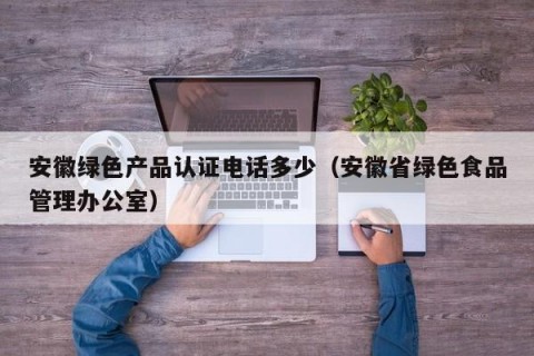 安徽绿色产品认证电话多少（安徽省绿色食品管理办公室）