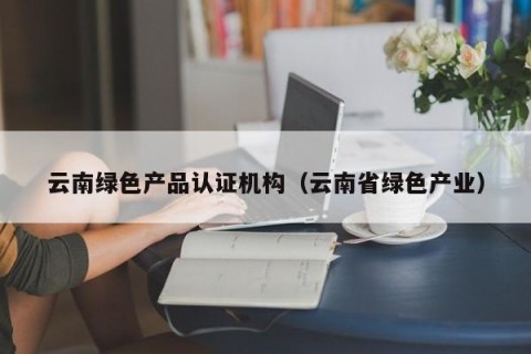 云南绿色产品认证机构（云南省绿色产业）