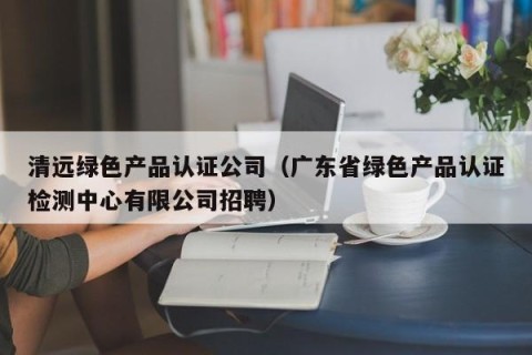 清远绿色产品认证公司（广东省绿色产品认证检测中心有限公司招聘）