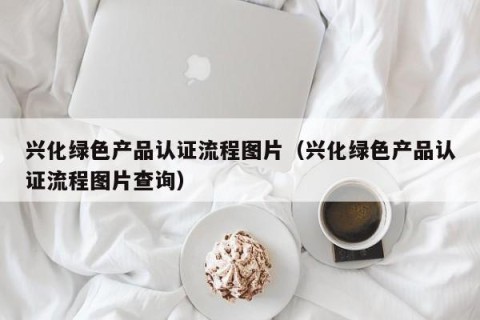 兴化绿色产品认证流程图片（兴化绿色产品认证流程图片查询）