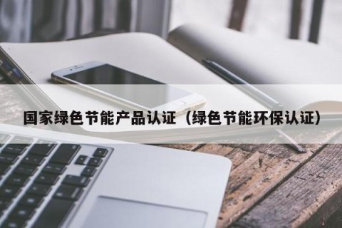 国家绿色节能产品认证（绿色节能环保认证）