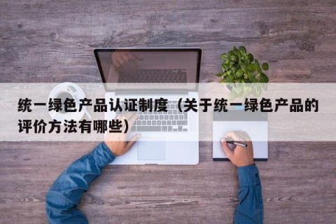 统一绿色产品认证制度（关于统一绿色产品的评价方法有哪些）