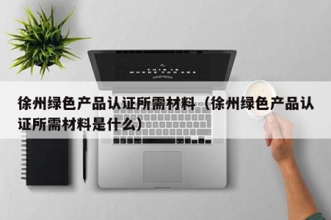 徐州绿色产品认证所需材料（徐州绿色产品认证所需材料是什么）