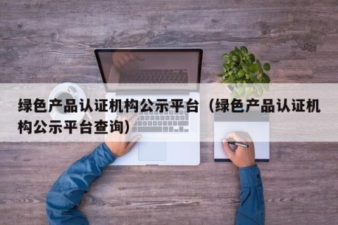 绿色产品认证机构公示平台（绿色产品认证机构公示平台查询）