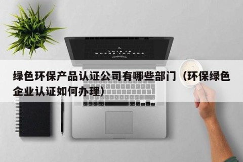 绿色环保产品认证公司有哪些部门（环保绿色企业认证如何办理）