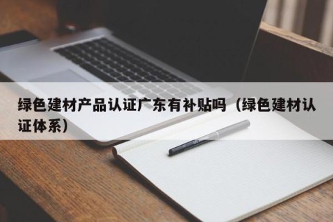 绿色建材产品认证广东有补贴吗（绿色建材认证体系）